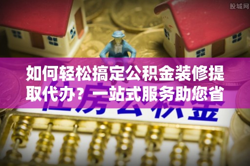 睢宁如何轻松搞定公积金装修提取代办？一站式服务助您省时省心
