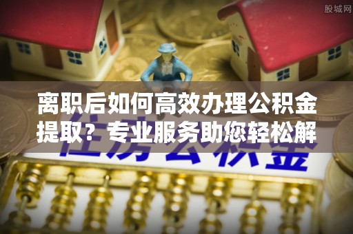 睢宁离职后如何高效办理公积金提取？专业服务助您轻松解决