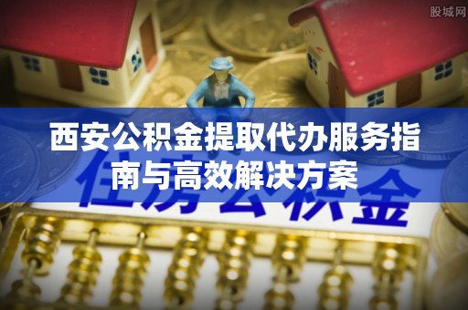 睢宁西安公积金提取代办服务指南与高效解决方案