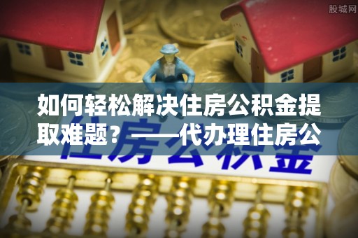 睢宁如何轻松解决住房公积金提取难题？——代办理住房公积金提取服务解析