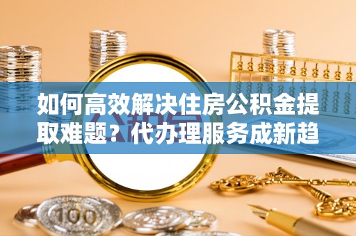 睢宁如何高效解决住房公积金提取难题？代办理服务成新趋势