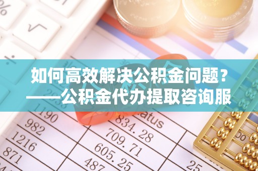 睢宁如何高效解决公积金问题？——公积金代办提取咨询服务指南