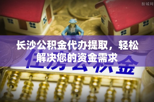 睢宁长沙公积金代办提取，轻松解决您的资金需求