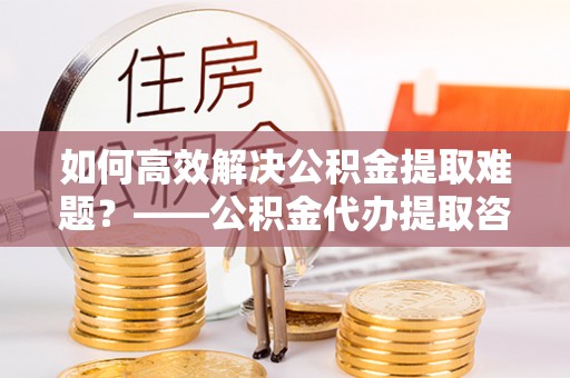 睢宁如何高效解决公积金提取难题？——公积金代办提取咨询服务全解析