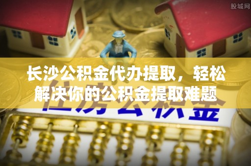 睢宁长沙公积金代办提取，轻松解决你的公积金提取难题