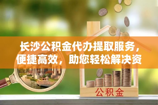 睢宁长沙公积金代办提取服务，便捷高效，助您轻松解决资金需求
