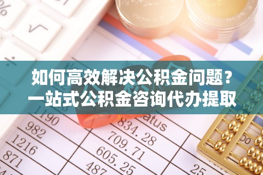 睢宁如何高效解决公积金问题？一站式公积金咨询代办提取服务全解析
