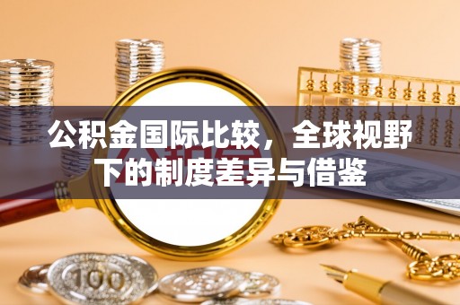 睢宁公积金国际比较，全球视野下的制度差异与借鉴